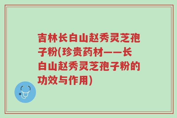 吉林长白山赵秀灵芝孢子粉(珍贵药材——长白山赵秀灵芝孢子粉的功效与作用)-第1张图片-超越