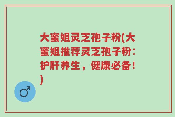 大蜜姐灵芝孢子粉(大蜜姐推荐灵芝孢子粉:护肝养生,健康必备!)-第1张图片-超越 大蜜姐灵芝孢子粉(大蜜姐推荐灵芝孢子粉:护肝养生,健康必备!)-第1张图片-超越