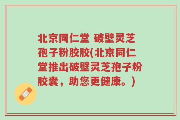 北京同仁堂 破壁灵芝孢子粉胶胶(北京同仁堂推出破壁灵芝孢子粉胶囊,助您更健康。)-第1张图片-超越 北京同仁堂 破壁灵芝孢子粉胶胶(北京同仁堂推出破壁灵芝孢子粉胶囊,助您更健康。)-第1张图片-超越