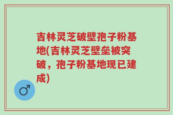 吉林灵芝破壁孢子粉基地(吉林灵芝壁垒被突破,孢子粉基地现已建成)-第1张图片-超越 吉林灵芝破壁孢子粉基地(吉林灵芝壁垒被突破,孢子粉基地现已建成)-第1张图片-超越