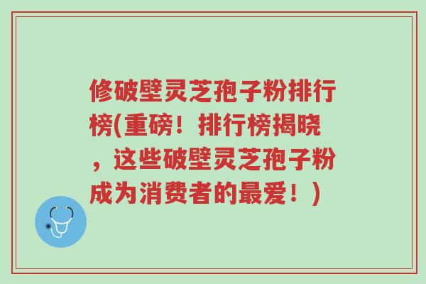 修破壁灵芝孢子粉排行榜(重磅!排行榜揭晓,这些破壁灵芝孢子粉成为消费者的最爱!)-第1张图片-超越 修破壁灵芝孢子粉排行榜(重磅!排行榜揭晓,这些破壁灵芝孢子粉成为消费者的最爱!)-第1张图片-超越
