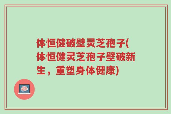 体恒健破壁灵芝孢子(体恒健灵芝孢子壁破新生,重塑身体健康)-第1张图片-超越 体恒健破壁灵芝孢子(体恒健灵芝孢子壁破新生,重塑身体健康)-第1张图片-超越
