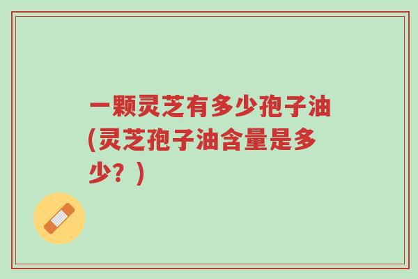 一颗灵芝有多少孢子油(灵芝孢子油含量是多少？)-第1张图片-超越