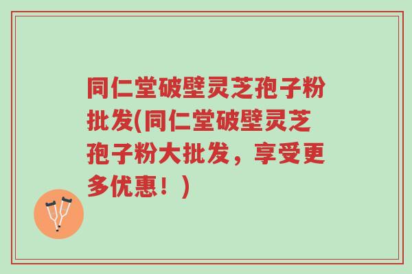 同仁堂破壁灵芝孢子粉批发(同仁堂破壁灵芝孢子粉大批发,享受更多优惠!)-第1张图片-超越 同仁堂破壁灵芝孢子粉批发(同仁堂破壁灵芝孢子粉大批发,享受更多优惠!)-第1张图片-超越