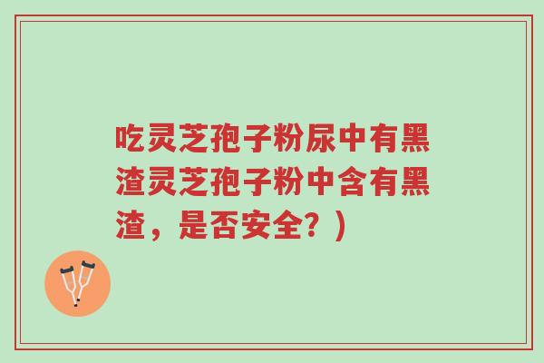 吃灵芝孢子粉尿中有黑渣灵芝孢子粉中含有黑渣,是否安全?)-第1张图片-超越 吃灵芝孢子粉尿中有黑渣灵芝孢子粉中含有黑渣,是否安全?)-第1张图片-超越
