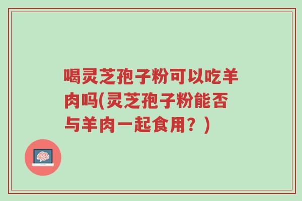 喝灵芝孢子粉可以吃羊肉吗(灵芝孢子粉能否与羊肉一起食用?)-第1张图片-超越 喝灵芝孢子粉可以吃羊肉吗(灵芝孢子粉能否与羊肉一起食用?)-第1张图片-超越
