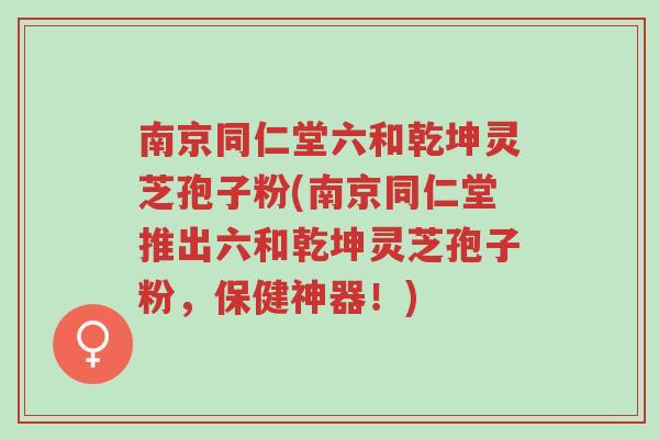南京同仁堂六和乾坤灵芝孢子粉(南京同仁堂推出六和乾坤灵芝孢子粉，保健神器！)-第1张图片-超越