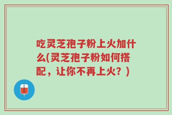 吃灵芝孢子粉上火加什么(灵芝孢子粉如何搭配,让你不再上火?)-第1张图片-超越 吃灵芝孢子粉上火加什么(灵芝孢子粉如何搭配,让你不再上火?)-第1张图片-超越