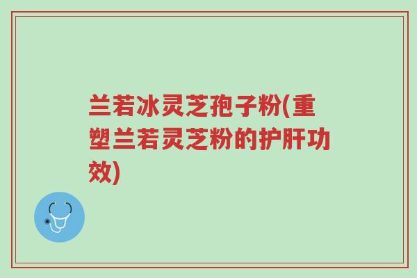 兰若冰灵芝孢子粉(重塑兰若灵芝粉的护肝功效)-第1张图片-超越 兰若冰灵芝孢子粉(重塑兰若灵芝粉的护肝功效)-第1张图片-超越