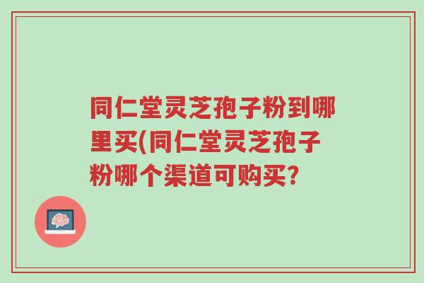 同仁堂灵芝孢子粉到哪里买(同仁堂灵芝孢子粉哪个渠道可购买?-第1张图片-超越 同仁堂灵芝孢子粉到哪里买(同仁堂灵芝孢子粉哪个渠道可购买?-第1张图片-超越