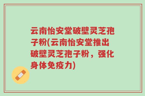 云南怡安堂破壁灵芝孢子粉(云南怡安堂推出破壁灵芝孢子粉,强化身体免疫力)-第1张图片-超越 云南怡安堂破壁灵芝孢子粉(云南怡安堂推出破壁灵芝孢子粉,强化身体免疫力)-第1张图片-超越