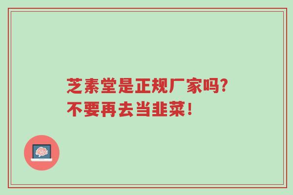 芝素堂是正规厂家吗?不要再去当韭菜！-第1张图片-超越