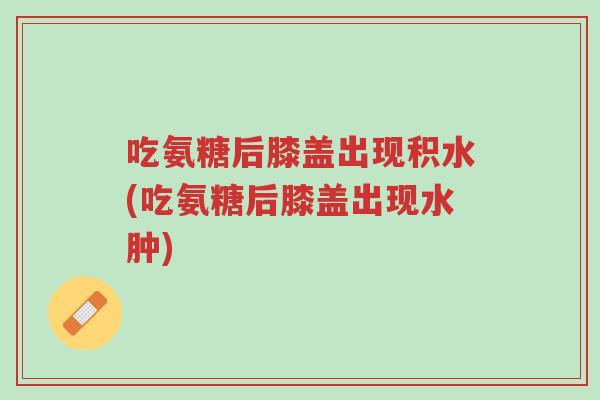 吃氨糖后膝盖出现积水(吃氨糖后膝盖出现水肿)-第1张图片-超越 吃氨糖后膝盖出现积水(吃氨糖后膝盖出现水肿)-第1张图片-超越