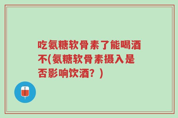 吃氨糖软骨素了能喝酒不(氨糖软骨素摄入是否影响饮酒?)-第1张图片-超越 吃氨糖软骨素了能喝酒不(氨糖软骨素摄入是否影响饮酒?)-第1张图片-超越