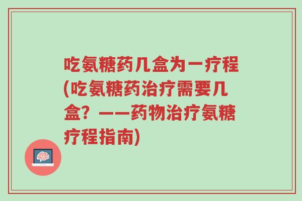 吃氨糖药几盒为一疗程(吃氨糖药治疗需要几盒？——药物治疗氨糖疗程指南)-第1张图片-超越