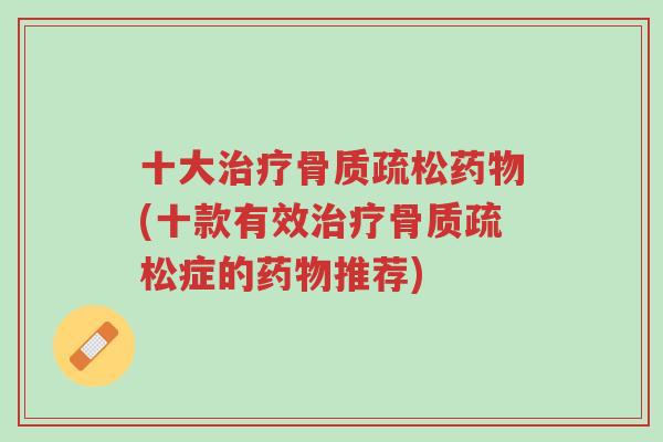 十大治疗骨质疏松药物(十款有效治疗骨质疏松症的药物推荐)-第1张图片-超越