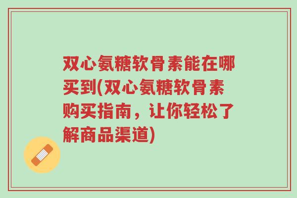 双心氨糖软骨素能在哪买到(双心氨糖软骨素购买指南，让你轻松了解商品渠道)-第1张图片-超越