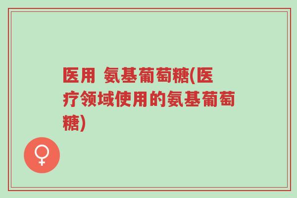 医用 氨基葡萄糖(医疗领域使用的氨基葡萄糖)-第1张图片-超越
