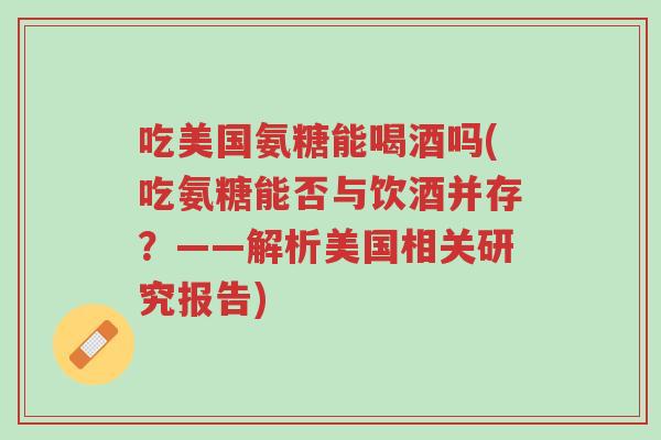吃美国氨糖能喝酒吗(吃氨糖能否与饮酒并存?——解析美国相关研究报告)-第1张图片-超越 吃美国氨糖能喝酒吗(吃氨糖能否与饮酒并存?——解析美国相关研究报告)-第1张图片-超越
