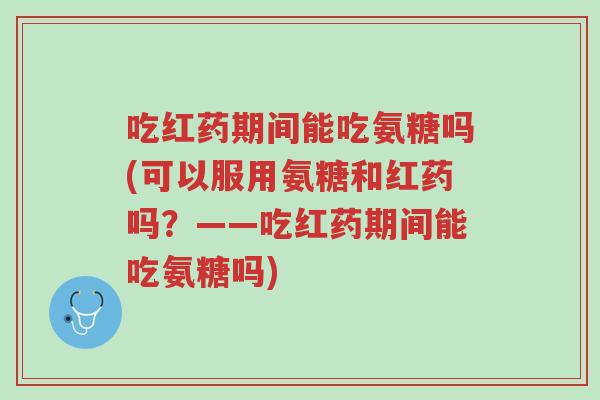 吃红药期间能吃氨糖吗(可以服用氨糖和红药吗？——吃红药期间能吃氨糖吗)-第1张图片-超越
