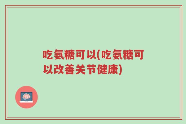 吃氨糖可以(吃氨糖可以改善关节健康)-第1张图片-超越