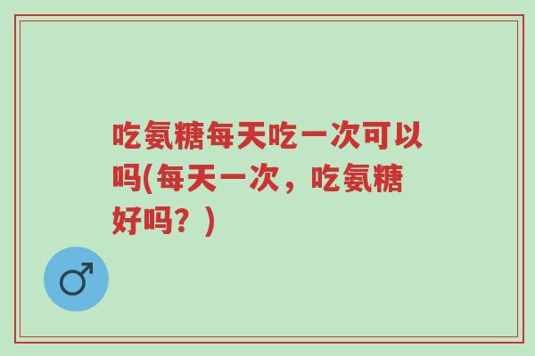 吃氨糖每天吃一次可以吗(每天一次，吃氨糖好吗？)-第1张图片-超越