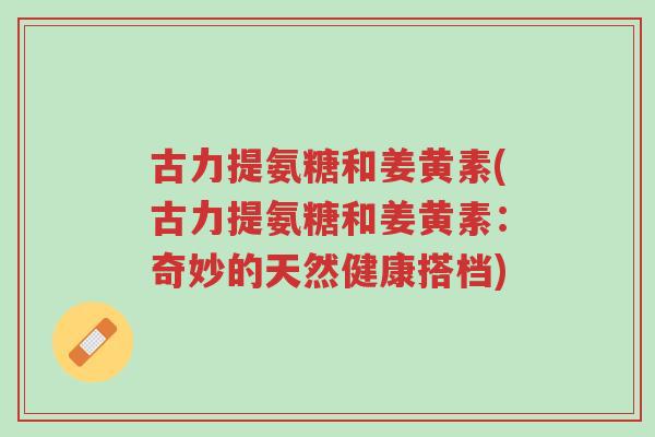 古力提氨糖和姜黄素(古力提氨糖和姜黄素：奇妙的天然健康搭档)-第1张图片-超越