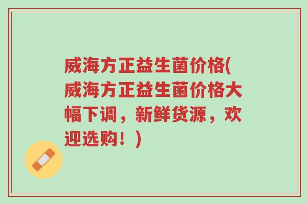 威海方正益生菌价格(威海方正益生菌价格大幅下调,新鲜货源,欢迎选购!)-第1张图片-超越 威海方正益生菌价格(威海方正益生菌价格大幅下调,新鲜货源,欢迎选购!)-第1张图片-超越