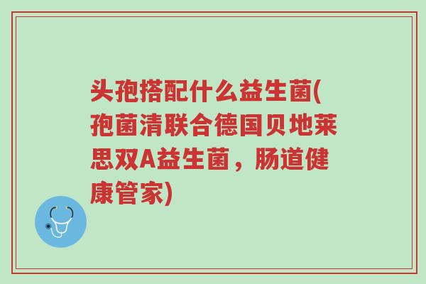 头孢搭配什么益生菌(孢菌清联合德国贝地莱思双A益生菌,肠道健康管家)-第1张图片-超越 头孢搭配什么益生菌(孢菌清联合德国贝地莱思双A益生菌,肠道健康管家)-第1张图片-超越