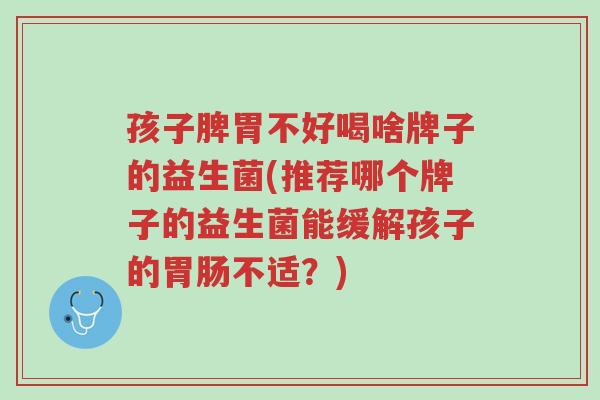 孩子脾胃不好喝啥牌子的益生菌(推荐哪个牌子的益生菌能缓解孩子的胃肠不适?)-第1张图片-超越 孩子脾胃不好喝啥牌子的益生菌(推荐哪个牌子的益生菌能缓解孩子的胃肠不适?)-第1张图片-超越