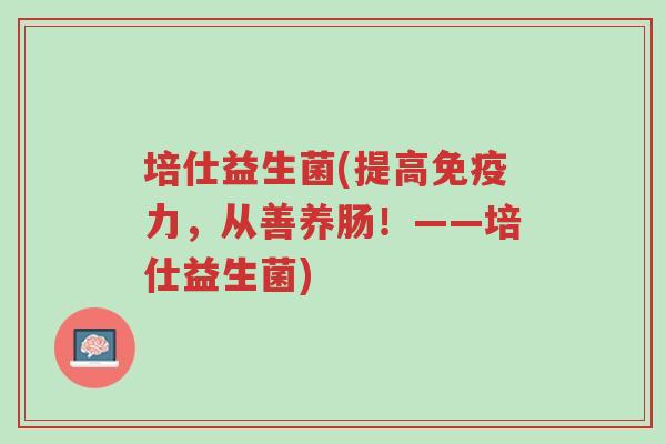 培仕益生菌(提高免疫力,从善养肠!——培仕益生菌)-第1张图片-超越 培仕益生菌(提高免疫力,从善养肠!——培仕益生菌)-第1张图片-超越