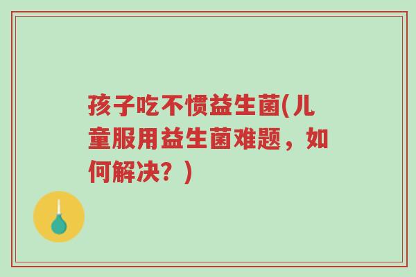 孩子吃不惯益生菌(儿童服用益生菌难题,如何解决?)-第1张图片-超越 孩子吃不惯益生菌(儿童服用益生菌难题,如何解决?)-第1张图片-超越