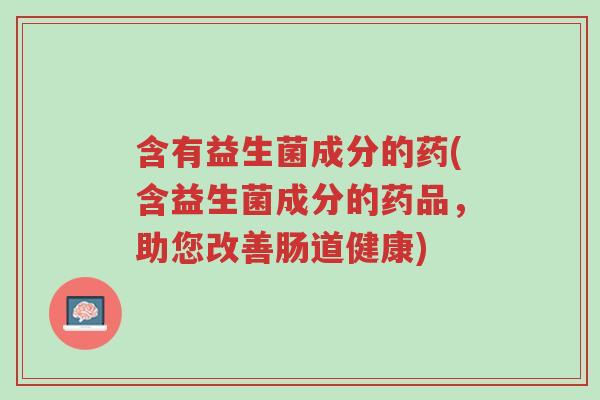 含有益生菌成分的药(含益生菌成分的药品，助您改善肠道健康)-第1张图片-超越