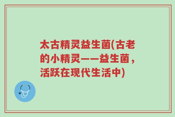 太古精灵益生菌(古老的小精灵——益生菌,活跃在现代生活中)-第1张图片-超越 太古精灵益生菌(古老的小精灵——益生菌,活跃在现代生活中)-第1张图片-超越