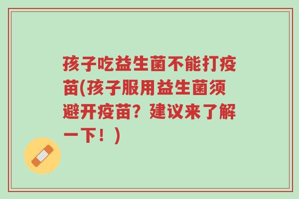 孩子吃益生菌不能打疫苗(孩子服用益生菌须避开疫苗?建议来了解一下!)-第1张图片-超越 孩子吃益生菌不能打疫苗(孩子服用益生菌须避开疫苗?建议来了解一下!)-第1张图片-超越