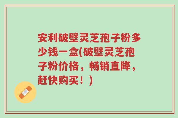 安利破壁灵芝孢子粉多少钱一盒(破壁灵芝孢子粉价格,畅销直降,赶快购买!)-第1张图片-超越 安利破壁灵芝孢子粉多少钱一盒(破壁灵芝孢子粉价格,畅销直降,赶快购买!)-第1张图片-超越