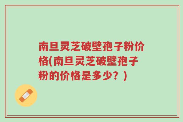 南旦灵芝破壁孢子粉价格(南旦灵芝破壁孢子粉的价格是多少?)-第1张图片-超越 南旦灵芝破壁孢子粉价格(南旦灵芝破壁孢子粉的价格是多少?)-第1张图片-超越