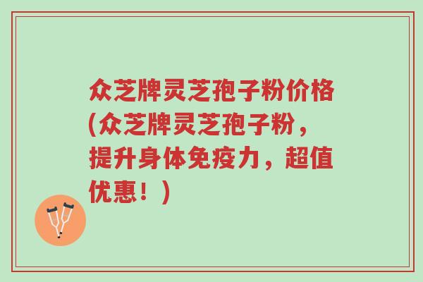 众芝牌灵芝孢子粉价格(众芝牌灵芝孢子粉，提升身体免疫力，超值优惠！)-第1张图片-超越