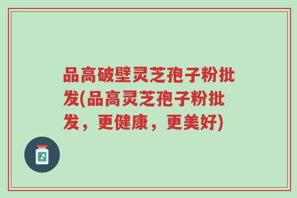 品高破壁灵芝孢子粉批发(品高灵芝孢子粉批发,更健康,更美好)-第1张图片-超越 品高破壁灵芝孢子粉批发(品高灵芝孢子粉批发,更健康,更美好)-第1张图片-超越