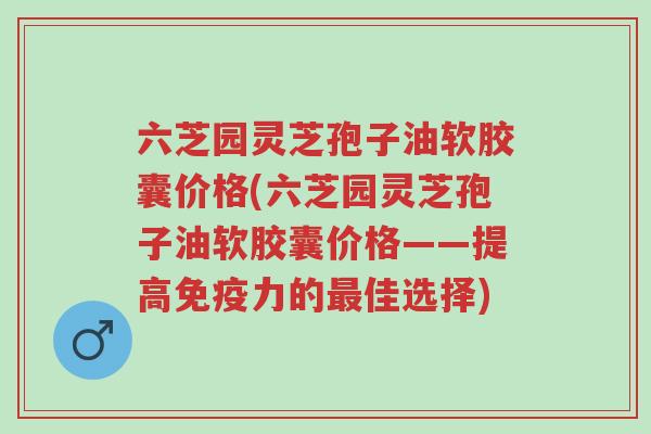 六芝园灵芝孢子油软胶囊价格(六芝园灵芝孢子油软胶囊价格——提高免疫力的最佳选择)-第1张图片-超越 六芝园灵芝孢子油软胶囊价格(六芝园灵芝孢子油软胶囊价格——提高免疫力的最佳选择)-第1张图片-超越