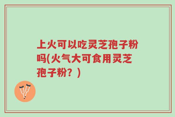上火可以吃灵芝孢子粉吗(火气大可食用灵芝孢子粉?)-第1张图片-超越 上火可以吃灵芝孢子粉吗(火气大可食用灵芝孢子粉?)-第1张图片-超越