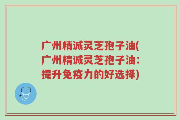 广州精诚灵芝孢子油(广州精诚灵芝孢子油:提升免疫力的好选择)-第1张图片-超越 广州精诚灵芝孢子油(广州精诚灵芝孢子油:提升免疫力的好选择)-第1张图片-超越