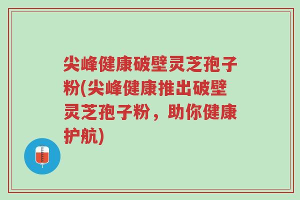 尖峰健康破壁灵芝孢子粉(尖峰健康推出破壁灵芝孢子粉，助你健康护航)-第1张图片-超越