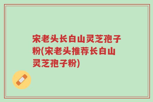 宋老头长白山灵芝孢子粉(宋老头推荐长白山灵芝孢子粉)-第1张图片-超越