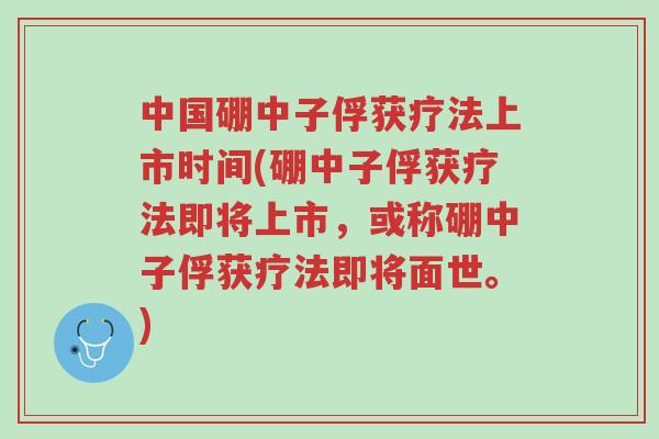 中国硼中子俘获疗法上市时间(硼中子俘获疗法即将上市,或称硼中子俘获疗法即将面世。)-第1张图片-超越 中国硼中子俘获疗法上市时间(硼中子俘获疗法即将上市,或称硼中子俘获疗法即将面世。)-第1张图片-超越