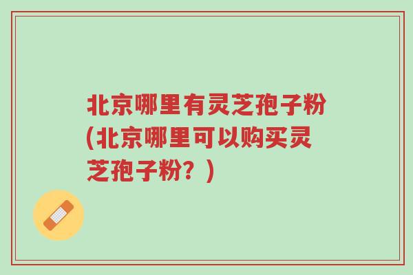 北京哪里有灵芝孢子粉(北京哪里可以购买灵芝孢子粉?)-第1张图片-超越 北京哪里有灵芝孢子粉(北京哪里可以购买灵芝孢子粉?)-第1张图片-超越