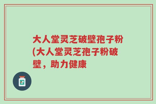 大人堂灵芝破壁孢子粉(大人堂灵芝孢子粉破壁,助力健康-第1张图片-超越 大人堂灵芝破壁孢子粉(大人堂灵芝孢子粉破壁,助力健康-第1张图片-超越