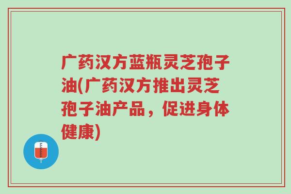 广药汉方蓝瓶灵芝孢子油(广药汉方推出灵芝孢子油产品，促进身体健康)-第1张图片-超越