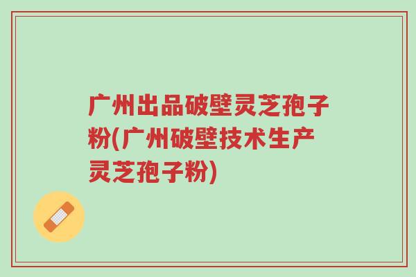 广州出品破壁灵芝孢子粉(广州破壁技术生产灵芝孢子粉)-第1张图片-超越