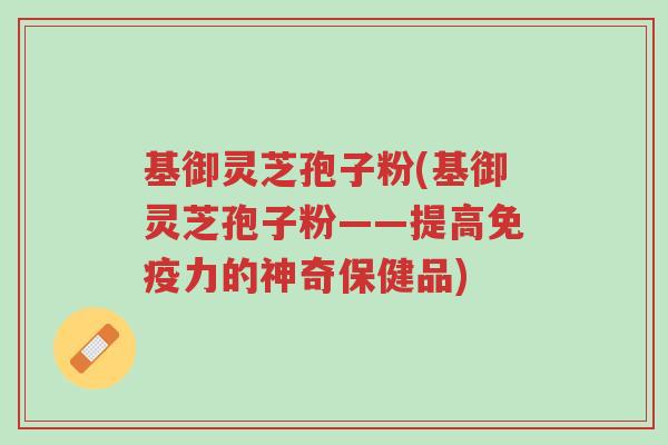 基御灵芝孢子粉(基御灵芝孢子粉——提高免疫力的神奇保健品)-第1张图片-超越 基御灵芝孢子粉(基御灵芝孢子粉——提高免疫力的神奇保健品)-第1张图片-超越